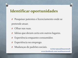 Identificar oportunidades
O Pesquisar patentes e licenciamento onde se

pretende atuar.
O Olhar nas ruas.

O Idéias que deram certo em outros lugares.

O Experiência enquanto consumidor.

O Experiência no emprego.

O Mudanças de padrões sociais.
                                  twitter @analimaconsult
                         www.facebook.com/analimaconsult
 