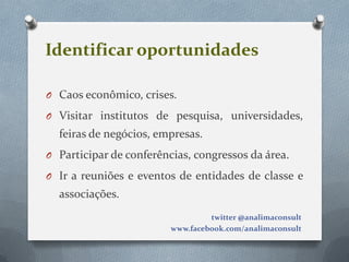 Identificar oportunidades

O Caos econômico, crises.

O Visitar institutos de pesquisa, universidades,
  feiras de negócios, empresas.
O Participar de conferências, congressos da área.

O Ir a reuniões e eventos de entidades de classe e
  associações.
                                  twitter @analimaconsult
                         www.facebook.com/analimaconsult
 