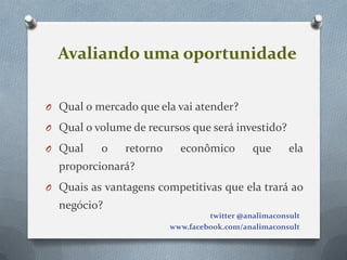 Avaliando uma oportunidade

O Qual o mercado que ela vai atender?

O Qual o volume de recursos que será investido?

O Qual    o    retorno     econômico         que      ela
  proporcionará?
O Quais as vantagens competitivas que ela trará ao
  negócio?
                                  twitter @analimaconsult
                         www.facebook.com/analimaconsult
 