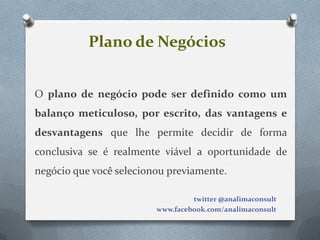 Plano de Negócios


O plano de negócio pode ser definido como um
balanço meticuloso, por escrito, das vantagens e
desvantagens que lhe permite decidir de forma
conclusiva se é realmente viável a oportunidade de
negócio que você selecionou previamente.

                                  twitter @analimaconsult
                         www.facebook.com/analimaconsult
 
