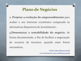 Plano de Negócios
2. Projetar a evolução do empreendimento para
avaliar o seu interesse econômico comparado às
alternativas disponíveis de investimento .

3.Demonstrar a rentabilidade do negócio, de
forma documentada, a fim de facilitar a negociação
de recursos de terceiros, quando estes forem
necessários.
                                   twitter @analimaconsult
                          www.facebook.com/analimaconsult
 