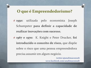 O que é Empreendedorismo?

O 1950:   utilizada   pelo   economista       Joseph
  Schumpeter para definir a capacidade de
  realizar inovações com sucesso.

O 1967 e 1970: K. Knight e Peter Drucker, foi

  introduzido o conceito de risco, que dispõe
  sobre o risco que uma pessoa empreendedora
  precisa assumir em algum negócio.
                                  twitter @analimaconsult
                         www.facebook.com/analimaconsult
 