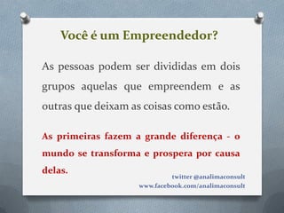 Você é um Empreendedor?

As pessoas podem ser divididas em dois
grupos aquelas que empreendem e as
outras que deixam as coisas como estão.

As primeiras fazem a grande diferença - o
mundo se transforma e prospera por causa
delas.
                             twitter @analimaconsult
                    www.facebook.com/analimaconsult
 