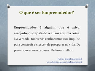 O que é ser Empreendedor?


Empreendedor é alguém que é ativo,
arrojado, que gosta de realizar alguma coisa.
Na verdade, todos nós conhecemos esse impulso
para construir e crescer, de prosperar na vida. De
provar que somos capazes. De fazer melhor.

                                 twitter @analimaconsult
                        www.facebook.com/analimaconsult
 