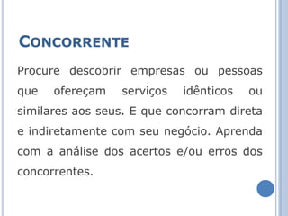 CONCORRENTE
Procure descobrir empresas ou pessoas
que   ofereçam   serviços   idênticos   ou
similares aos seus. E que concorram direta
e indiretamente com seu negócio. Aprenda
com a análise dos acertos e/ou erros dos
concorrentes.
 