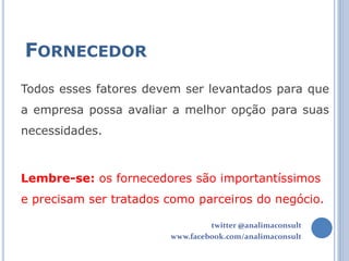 FORNECEDOR
Todos esses fatores devem ser levantados para que
a empresa possa avaliar a melhor opção para suas
necessidades.



Lembre-se: os fornecedores são importantíssimos
e precisam ser tratados como parceiros do negócio.

                                 twitter @analimaconsult
                        www.facebook.com/analimaconsult
 