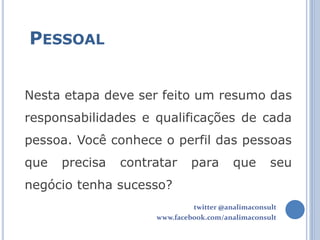 PESSOAL


Nesta etapa deve ser feito um resumo das
responsabilidades e qualificações de cada
pessoa. Você conhece o perfil das pessoas
que   precisa   contratar     para       que       seu
negócio tenha sucesso?
                              twitter @analimaconsult
                     www.facebook.com/analimaconsult
 