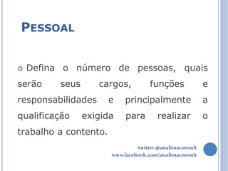 PESSOAL


   Defina o número de pessoas, quais
serão     seus      cargos,          funções              e
responsabilidades      e    principalmente                a
qualificação     exigida    para        realizar          o
trabalho a contento.
                                twitter @analimaconsult
                       www.facebook.com/analimaconsult
 