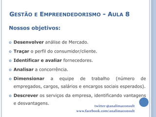 GESTÃO E EMPREENDEDORISMO - AULA 8

Nossos objetivos:

   Desenvolver análise de Mercado.

   Traçar o perfil do consumidor/cliente.

   Identificar e avaliar fornecedores.

   Analisar a concorrência.

   Dimensionar       a   equipe     de    trabalho     (número       de
    empregados, cargos, salários e encargos sociais esperados).

   Descrever os serviços da empresa, identificando vantagens
    e desvantagens.
                                            twitter @analimaconsult
                                   www.facebook.com/analimaconsult
 