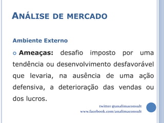 ANÁLISE DE MERCADO

Ambiente Externo

   Ameaças:   desafio    imposto         por       uma
tendência ou desenvolvimento desfavorável
que levaria, na ausência de uma ação
defensiva, a deterioração das vendas ou
dos lucros.
                              twitter @analimaconsult
                     www.facebook.com/analimaconsult
 