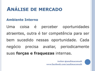 ANÁLISE DE MERCADO
Ambiente Interno

Uma    coisa   é    perceber        oportunidades
atraentes, outra é ter competência para ser
bem sucedido nessas oportunidade. Cada
negócio   precisa   avaliar,      periodicamente
suas forças e fraquezas internas.

                               twitter @analimaconsult
                      www.facebook.com/analimaconsult
 