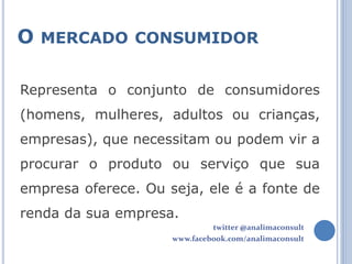 O MERCADO CONSUMIDOR

Representa o conjunto de consumidores
(homens, mulheres, adultos ou crianças,
empresas), que necessitam ou podem vir a
procurar o produto ou serviço que sua
empresa oferece. Ou seja, ele é a fonte de
renda da sua empresa.
                              twitter @analimaconsult
                     www.facebook.com/analimaconsult
 
