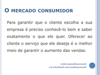 O MERCADO CONSUMIDOR

Para garantir que o cliente escolha a sua
empresa é preciso conhecê-lo bem e saber
exatamente o que ele quer. Oferecer ao
cliente o serviço que ele deseja é o melhor
meio de garantir o aumento das vendas.


                              twitter @analimaconsult
                     www.facebook.com/analimaconsult
 