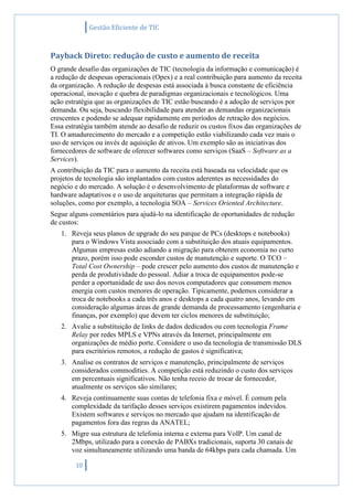 Gestão Eficiente de TIC
10
Payback Direto: redução de custo e aumento de receita
O grande desafio das organizações de TIC (tecnologia da informação e comunicação) é
a redução de despesas operacionais (Opex) e a real contribuição para aumento da receita
da organização. A redução de despesas está associada à busca constante de eficiência
operacional, inovação e quebra de paradigmas organizacionais e tecnológicos. Uma
ação estratégia que as organizações de TIC estão buscando é a adoção de serviços por
demanda. Ou seja, buscando flexibilidade para atender as demandas organizacionais
crescentes e podendo se adequar rapidamente em períodos de retração dos negócios.
Essa estratégia também atende ao desafio de reduzir os custos fixos das organizações de
TI. O amadurecimento do mercado e a competição estão viabilizando cada vez mais o
uso de serviços ou invés de aquisição de ativos. Um exemplo são as iniciativas dos
fornecedores de software de oferecer softwares como serviços (SaaS – Software as a
Services).
A contribuição da TIC para o aumento da receita está baseada na velocidade que os
projetos de tecnologia são implantados com custos aderentes as necessidades do
negócio e do mercado. A solução é o desenvolvimento de plataformas de software e
hardware adaptativos e o uso de arquiteturas que permitam a integração rápida de
soluções, como por exemplo, a tecnologia SOA – Services Oriented Architecture.
Segue alguns comentários para ajudá-lo na identificação de oportunidades de redução
de custos:
1. Reveja seus planos de upgrade do seu parque de PCs (desktops e notebooks)
para o Windows Vista associado com a substituição dos atuais equipamentos.
Algumas empresas estão adiando a migração para obterem economia no curto
prazo, porém isso pode esconder custos de manutenção e suporte. O TCO –
Total Cost Ownership – pode crescer pelo aumento dos custos de manutenção e
perda de produtividade do pessoal. Adiar a troca de equipamentos pode-se
perder a oportunidade de uso dos novos computadores que consumem menos
energia com custos menores de operação. Tipicamente, podemos considerar a
troca de notebooks a cada três anos e desktops a cada quatro anos, levando em
consideração algumas áreas de grande demanda de processamento (engenharia e
finanças, por exemplo) que devem ter ciclos menores de substituição;
2. Avalie a substituição de links de dados dedicados ou com tecnologia Frame
Relay por redes MPLS e VPNs através da Internet, principalmente em
organizações de médio porte. Considere o uso da tecnologia de transmissão DLS
para escritórios remotos, a redução de gastos é significativa;
3. Analise os contratos de serviços e manutenção, principalmente de serviços
considerados commodities. A competição está reduzindo o custo dos serviços
em percentuais significativos. Não tenha receio de trocar de fornecedor,
atualmente os serviços são similares;
4. Reveja continuamente suas contas de telefonia fixa e móvel. É comum pela
complexidade da tarifação desses serviços existirem pagamentos indevidos.
Existem softwares e serviços no mercado que ajudam na identificação de
pagamentos fora das regras da ANATEL;
5. Migre sua estrutura de telefonia interna e externa para VoIP. Um canal de
2Mbps, utilizado para a conexão de PABXs tradicionais, suporta 30 canais de
voz simultaneamente utilizando uma banda de 64kbps para cada chamada. Um
 