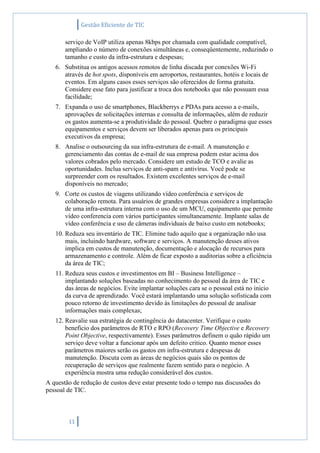 Gestão Eficiente de TIC
11
serviço de VoIP utiliza apenas 8kbps por chamada com qualidade compatível,
ampliando o número de conexões simultâneas e, conseqüentemente, reduzindo o
tamanho e custo da infra-estrutura e despesas;
6. Substitua os antigos acessos remotos de linha discada por conexões Wi-Fi
através de hot spots, disponíveis em aeroportos, restaurantes, hotéis e locais de
eventos. Em alguns casos esses serviços são oferecidos de forma gratuita.
Considere esse fato para justificar a troca dos notebooks que não possuam essa
facilidade;
7. Expanda o uso de smartphones, Blackberrys e PDAs para acesso a e-mails,
aprovações de solicitações internas e consulta de informações, além de reduzir
os gastos aumenta-se a produtividade do pessoal. Quebre o paradigma que esses
equipamentos e serviços devem ser liberados apenas para os principais
executivos da empresa;
8. Analise o outsourcing da sua infra-estrutura de e-mail. A manutenção e
gerenciamento das contas de e-mail de sua empresa podem estar acima dos
valores cobrados pelo mercado. Considere um estudo de TCO e avalie as
oportunidades. Inclua serviços de anti-spam e antivírus. Você pode se
surpreender com os resultados. Existem excelentes serviços de e-mail
disponíveis no mercado;
9. Corte os custos de viagens utilizando vídeo conferência e serviços de
colaboração remota. Para usuários de grandes empresas considere a implantação
de uma infra-estrutura interna com o uso de um MCU, equipamento que permite
vídeo conferencia com vários participantes simultaneamente. Implante salas de
vídeo conferência e uso de câmeras individuais de baixo custo em notebooks;
10. Reduza seu inventário de TIC. Elimine tudo aquilo que a organização não usa
mais, incluindo hardware, software e serviços. A manutenção desses ativos
implica em custos de manutenção, documentação e alocação de recursos para
armazenamento e controle. Além de ficar exposto a auditorias sobre a eficiência
da área de TIC;
11. Reduza seus custos e investimentos em BI – Business Intelligence –
implantando soluções baseadas no conhecimento do pessoal da área de TIC e
das áreas de negócios. Evite implantar soluções cara se o pessoal está no inicio
da curva de aprendizado. Você estará implantando uma solução sofisticada com
pouco retorno de investimento devido às limitações do pessoal de analisar
informações mais complexas;
12. Reavalie sua estratégia de contingência do datacenter. Verifique o custo
beneficio dos parâmetros de RTO e RPO (Recovery Time Objective e Recovery
Point Objective, respectivamente). Esses parâmetros definem o quão rápido um
serviço deve voltar a funcionar após um defeito critico. Quanto menor esses
parâmetros maiores serão os gastos em infra-estrutura e despesas de
manutenção. Discuta com as áreas de negócios quais são os pontos de
recuperação de serviços que realmente fazem sentido para o negócio. A
experiência mostra uma redução considerável dos custos.
A questão de redução de custos deve estar presente todo o tempo nas discussões do
pessoal de TIC.
 