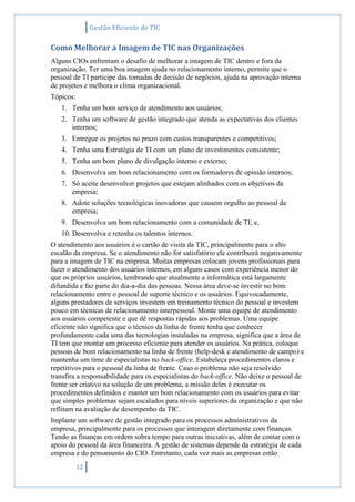 Gestão Eficiente de TIC
12
Como Melhorar a Imagem de TIC nas Organizações
Alguns CIOs enfrentam o desafio de melhorar a imagem de TIC dentro e fora da
organização. Ter uma boa imagem ajuda no relacionamento interno, permite que o
pessoal de TI participe das tomadas de decisão de negócios, ajuda na aprovação interna
de projetos e melhora o clima organizacional.
Tópicos:
1. Tenha um bom serviço de atendimento aos usuários;
2. Tenha um software de gestão integrado que atenda as expectativas dos clientes
internos;
3. Entregue os projetos no prazo com custos transparentes e competitivos;
4. Tenha uma Estratégia de TI com um plano de investimentos consistente;
5. Tenha um bom plano de divulgação interno e externo;
6. Desenvolva um bom relacionamento com os formadores de opinião internos;
7. Só aceite desenvolver projetos que estejam alinhados com os objetivos da
empresa;
8. Adote soluções tecnológicas inovadoras que causem orgulho ao pessoal da
empresa;
9. Desenvolva um bom relacionamento com a comunidade de TI; e,
10. Desenvolva e retenha os talentos internos.
O atendimento aos usuários é o cartão de visita da TIC, principalmente para o alto
escalão da empresa. Se o atendimento não for satisfatório ele contribuirá negativamente
para a imagem de TIC na empresa. Muitas empresas colocam jovens profissionais para
fazer o atendimento dos usuários internos, em alguns casos com experiência menor do
que os próprios usuários, lembrando que atualmente a informática está largamente
difundida e faz parte do dia-a-dia das pessoas. Nessa área deve-se investir no bom
relacionamento entre o pessoal de suporte técnico e os usuários. Equivocadamente,
alguns prestadores de serviços investem em treinamento técnico do pessoal e investem
pouco em técnicas de relacionamento interpessoal. Monte uma equipe de atendimento
aos usuários competente e que dê respostas rápidas aos problemas. Uma equipe
eficiente não significa que o técnico da linha de frente tenha que conhecer
profundamente cada uma das tecnologias instaladas na empresa, significa que a área de
TI tem que montar um processo eficiente para atender os usuários. Na prática, coloque
pessoas de bom relacionamento na linha de frente (help-desk e atendimento de campo) e
mantenha um time de especialistas no back-office. Estabeleça procedimentos claros e
repetitivos para o pessoal da linha de frente. Caso o problema não seja resolvido
transfira a responsabilidade para os especialistas do back-office. Não deixe o pessoal de
frente ser criativo na solução de um problema, a missão deles é executar os
procedimentos definidos e manter um bom relacionamento com os usuários para evitar
que simples problemas sejam escalados para níveis superiores da organização e que não
reflitam na avaliação de desempenho da TIC.
Implante um software de gestão integrado para os processos administrativos da
empresa, principalmente para os processos que interagem diretamente com finanças.
Tendo as finanças em ordem sobra tempo para outras iniciativas, além de contar com o
apoio do pessoal da área financeira. A gestão de sistemas depende da estratégia de cada
empresa e do pensamento do CIO. Entretanto, cada vez mais as empresas estão
 