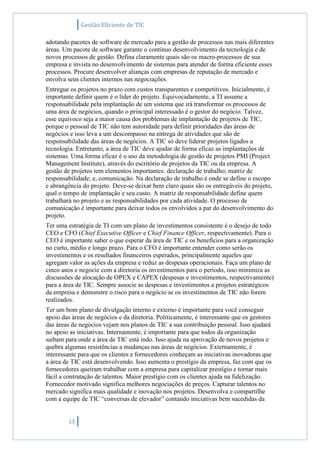 Gestão Eficiente de TIC
13
adotando pacotes de software de mercado para a gestão de processos nas mais diferentes
áreas. Um pacote de software garante o contínuo desenvolvimento da tecnologia e de
novos processos de gestão. Defina claramente quais são os macro-processos de sua
empresa e invista no desenvolvimento de sistemas para atender de forma eficiente esses
processos. Procure desenvolver alianças com empresas de reputação de mercado e
envolva seus clientes internos nas negociações.
Entregue os projetos no prazo com custos transparentes e competitivos. Inicialmente, é
importante definir quem é o líder do projeto. Equivocadamente, a TI assume a
responsabilidade pela implantação de um sistema que irá transformar os processos de
uma área de negócios, quando o principal interessado é o gestor do negócio. Talvez,
esse equívoco seja a maior causa dos problemas de implantação de projetos de TIC,
porque o pessoal de TIC não tem autoridade para definir prioridades das áreas de
negócios e isso leva a um descompasso na entrega de atividades que são de
responsabilidade das áreas de negócios. A TIC só deve liderar projetos ligados a
tecnologia. Entretanto, a área de TIC deve ajudar de forma eficaz as implantações de
sistemas. Uma forma eficaz é o uso da metodologia de gestão de projetos PMI (Project
Management Institute), através do escritório de projetos da TIC ou da empresa. A
gestão de projetos tem elementos importantes: declaração de trabalho; matriz de
responsabilidade; e, comunicação. Na declaração de trabalho é onde se define o escopo
e abrangência do projeto. Deve-se deixar bem claro quais são os entregáveis do projeto,
qual o tempo de implantação e seu custo. A matriz de responsabilidade define quem
trabalhará no projeto e as responsabilidades por cada atividade. O processo de
comunicação é importante para deixar todos os envolvidos a par do desenvolvimento do
projeto.
Ter uma estratégia de TI com um plano de investimentos consistente é o desejo de todo
CEO e CFO (Chief Executive Officer e Chief Finance Officer, respectivamente). Para o
CEO é importante saber o que esperar da área de TIC e os benefícios para a organização
no curto, médio e longo prazo. Para o CFO é importante entender como serão os
investimentos e os resultados financeiros esperados, principalmente aqueles que
agregam valor as ações da empresa e reduz as despesas operacionais. Faça um plano de
cinco anos e negocie com a diretoria os investimentos para o período, isso minimiza as
discussões de alocação de OPEX e CAPEX (despesas e investimentos, respectivamente)
para a área de TIC. Sempre associe as despesas e investimentos a projetos estratégicos
da empresa e demonstre o risco para o negócio se os investimentos de TIC não forem
realizados.
Ter um bom plano de divulgação interno e externo é importante para você conseguir
apoio das áreas de negócios e da diretoria. Politicamente, é interessante que os gestores
das áreas de negócios vejam nos planos de TIC a sua contribuição pessoal. Isso ajudará
no apoio as iniciativas. Internamente, é importante para que todos da organização
saibam para onde a área de TIC está indo. Isso ajuda na aprovação de novos projetos e
quebra algumas resistências a mudanças nas áreas de negócios. Externamente, é
interessante para que os clientes e fornecedores conheçam as iniciativas inovadoras que
a área de TIC está desenvolvendo. Isso aumenta o prestígio da empresa, faz com que os
fornecedores queiram trabalhar com a empresa para capitalizar prestígio e tornar mais
fácil a contratação de talentos. Maior prestígio com os clientes ajuda na fidelização.
Fornecedor motivado significa melhores negociações de preços. Capturar talentos no
mercado significa mais qualidade e inovação nos projetos. Desenvolva e compartilhe
com a equipe de TIC “conversas de elevador” contando iniciativas bem sucedidas da
 