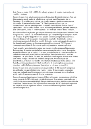 Gestão Eficiente de TIC
14
área. Passe-as para o CEO e CFO, eles adoram ter casos de sucesso para contar em
reuniões e jantares.
Desenvolva um bom relacionamento com os formadores de opinião internos. Faça um
diagrama com a rede social de influência da empresa. Identifique quem são os
formadores de opinião e concentre-se em atender suas necessidades e mantenha-os
informados de todas as iniciativas de TIC. No diagrama você verá que os
influenciadores não são apenas gerentes e diretores e sim algumas pessoas do staff
operacional. Trate-os como clientes VIP. Convide-os para almoços, palestras e reuniões
com fornecedores, visite-os com freqüência e não entre em conflito direto com eles.
Só aceite desenvolver projetos que estejam alinhados com os objetivos da empresa. Para
assegurar que a área de TIC está trabalhando no que é importante para a empresa monte
um processo de gestão de portfólio. Isso ajudará a minimizar a pressão das áreas de
negócios de desenvolver pequenos projetos com resultados desalinhados com os
objetivos empresariais. Estabeleça comitês decisórios com a participação dos gestores
das áreas de negócios para avaliar as prioridades dos projetos de TIC. Procure o
consenso dos comitês e da diretoria de quais projetos devem ser desenvolvidos.
Adote soluções tecnológicas inovadoras que causem orgulho ao pessoal da empresa.
Todos gostam de mostrar que trabalham numa empresa inovadora e com ferramentas
avançadas. Garanta que as equipes externas e, principalmente os executivos tenham as
melhores e mais avançadas soluções de tecnologia. Isso ajudará a vender uma boa
imagem da TIC para outros. Cá entre nós, nada mais constrangedor de estar num evento
com outros colegas e mostrar um notebook antigo com poucas soluções de
conectividade. O melhor dos mundos é mostrar um notebook de última geração com
facilidades ilimitadas de conectividade e softwares de colaboração avançados que
permitam você trabalhar em qualquer lugar como se estivesse no escritório.
Desenvolva um bom relacionamento com a comunidade de TI, incluindo a imprensa
especializada. Isso garantirá acesso a eventos e trocas de experiências com outras
empresas, ajudando a melhorar os processos internos e mostrando novas direções a
seguir. Além de aumentar sua rede de relacionamento.
Desenvolva e retenha os talentos internos. O fator crítico para implantar uma estratégia
e uma operação de TIC eficiente é a gestão de talentos. Sem pessoas capacitadas não é
possível executar nenhuma estratégia. Desenvolva um programa consistente de retenção
de talentos. Explore ao máximo o potencial da sua equipe. O CIO deve dedicar parte de
seu tempo às pessoas e procurar atender suas necessidades em equilíbrio com os
objetivos empresariais.
 