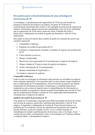Gestão Eficiente de TIC
15
Dez pontos para o desenvolvimento de uma estratégia de
Governança de TI
As estratégias e o gerenciamento das organizações de TI devem estar focados na
perspectiva financeira dos negócios da empresa. Os gastos de TI devem ser
constantemente monitorados para avaliar o valor agregado aos processos de negócios da
empresa. Infelizmente, algumas pessoas não compreendem esse viés de TI, entendendo
que as organizações de TI são meros centros de custos. O desafio dos CIOs é
desenvolver e implementar um modelo de gestão que demonstre o valor de TI nas
organizações.
Para ajudar no desenvolvimento desse modelo de gestão irei comentar dez pontos que
considero importante:
1. Compartilhar a liderança;
2. Implantar um modelo de governança de TI;
3. Estimular o comportamento orientado a resultados de negócios dos profissionais
de TI;
4. Evitar controles excessivos;
5. Busque a simplicidade;
6. Desenvolver uma organização de TI orientada para os negócios da empresa;
7. Aloque o budget de TI para as metas de negócios da empresa;
8. Avalie o desempenho de TI constantemente;
9. Busque a maturidade da organização; e,
10. Atenda os requisitos de auditoria.
Compartilhe a liderança
Cada vez mais as tecnologias de informação estão presentes nas atividades de negócios
numa expansão exponencial. Com estruturas cada vez mais enxutas é quase impossível
para as organizações de TI acompanharem o desenvolvimento de projetos que tenham
componentes de informática associados. O importante é o estabelecimento de um
compromisso com as áreas de negócios para o compartilhamento de informações e a
adoção de padrões de arquitetura e desenvolvimento homologados pela área de TI. Esse
tipo de comportamento fortalece a posição de TI na organização demonstrando sua
orientação para os negócios da empresa.
Implante um modelo de governança de TI
Uma gestão de TI estruturada é importante para definir prioridades de desenvolvimento
com as áreas de negócios, porém não é suficiente para demonstrar o valor de TI na
empresa. É importante a implantação de Comitês de TI para discutir projetos e os
problemas de TI na empresa e devem ser suportados por mecanismos de tomada de
decisão eficientes, como por exemplo, business cases e estudos baseados em
metodologias de solução e aperfeiçoamento de processos, como o Six-Sigma. Esses
comitês devem avaliar, constantemente, como os investimentos em TI podem melhorar
a competitividade e o desempenho do negócio.
 