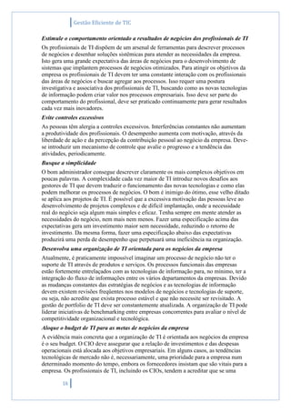 Gestão Eficiente de TIC
16
Estimule o comportamento orientado a resultados de negócios dos profissionais de TI
Os profissionais de TI dispõem de um arsenal de ferramentas para descrever processos
de negócios e desenhar soluções sistêmicas para atender as necessidades da empresa.
Isto gera uma grande expectativa das áreas de negócios para o desenvolvimento de
sistemas que implantem processos de negócios otimizados. Para atingir os objetivos da
empresa os profissionais de TI devem ter uma constante interação com os profissionais
das áreas de negócios e buscar agregar aos processos. Isso requer uma postura
investigativa e associativa dos profissionais de TI, buscando como as novas tecnologias
de informação podem criar valor nos processos empresariais. Isso deve ser parte do
comportamento do profissional, deve ser praticado continuamente para gerar resultados
cada vez mais inovadores.
Evite controles excessivos
As pessoas têm alergia a controles excessivos. Interferências constantes não aumentam
a produtividade dos profissionais. O desempenho aumenta com motivação, através da
liberdade de ação e da percepção da contribuição pessoal ao negócio da empresa. Deve-
se introduzir um mecanismo de controle que avalie o progresso e a tendência das
atividades, periodicamente.
Busque a simplicidade
O bom administrador consegue descrever claramente os mais complexos objetivos em
poucas palavras. A complexidade cada vez maior de TI introduz novos desafios aos
gestores de TI que devem traduzir o funcionamento das novas tecnologias e como elas
podem melhorar os processos de negócios. O bom é inimigo do ótimo, esse velho ditado
se aplica aos projetos de TI. É possível que a excessiva motivação das pessoas leve ao
desenvolvimento de projetos complexos e de difícil implantação, onde a necessidade
real do negócio seja algum mais simples e eficaz. Tenha sempre em mente atender as
necessidades do negócio, nem mais nem menos. Fazer uma especificação acima das
expectativas gera um investimento maior sem necessidade, reduzindo o retorno de
investimento. Da mesma forma, fazer uma especificação abaixo das expectativas
produzirá uma perda de desempenho que perpetuará uma ineficiência na organização.
Desenvolva uma organização de TI orientada para os negócios da empresa
Atualmente, é praticamente impossível imaginar um processo de negócio não ter o
suporte de TI através de produtos e serviços. Os processos funcionais das empresas
estão fortemente entrelaçados com as tecnologias de informação para, no mínimo, ter a
integração do fluxo de informações entre os vários departamentos da empresas. Devido
as mudanças constantes das estratégias de negócios e as tecnologias de informação
devem existem revisões freqüentes nos modelos de negócios e tecnologias de suporte,
ou seja, não acredite que exista processo estável e que não necessite ser revisitado. A
gestão de portfolio de TI deve ser constantemente atualizada. A organização de TI pode
liderar iniciativas de benchmarking entre empresas concorrentes para avaliar o nível de
competitividade organizacional e tecnológica.
Aloque o budget de TI para as metas de negócios da empresa
A evidência mais concreta que a organização de TI é orientada aos negócios da empresa
é o seu budget. O CIO deve assegurar que a relação de investimentos e das despesas
operacionais está alocada aos objetivos empresariais. Em alguns casos, as tendências
tecnológicas de mercado não é, necessariamente, uma prioridade para a empresa num
determinado momento do tempo, embora os fornecedores insistam que são vitais para a
empresa. Os profissionais de TI, incluindo os CIOs, tendem a acreditar que se uma
 