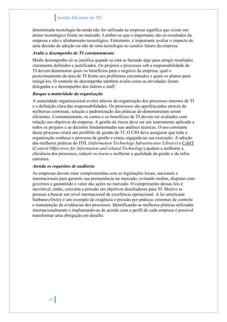 Gestão Eficiente de TIC
17
determinada tecnologia da moda não for utilizada na empresa significa que existe um
atraso tecnológico frente ao mercado. Lembre-se que o importante são os resultados da
empresa e não o alinhamento tecnológico. Entretanto, é importante avaliar o impacto de
uma decisão de adoção ou não de uma tecnologia no cenário futuro da empresa.
Avalie o desempenho de TI constantemente
Medir desempenho só se justifica quando se está se fazendo algo para atingir resultados
claramente definidos e justificados. Os projetos e processos sob a responsabilidade de
TI devem demonstrar quais os benefícios para o negócio da empresa, qual o
posicionamento da área de TI frente aos problemas encontrados e quais os planos para
mitigá-los. O controle do desempenho também avalie como as atividades foram
delegadas e o desempenho dos lideres e staff.
Busque a maturidade da organização
A maturidade organizacional evolui através da organização dos processos internos de TI
e a definição clara das responsabilidades. Os processos são aperfeiçoados através de
melhorias continuas, seleção e padronização das práticas de demonstraram serem
eficientes. Constantemente, os custos e os benefícios de TI devem ser avaliados com
relação aos objetivos da empresa. A gestão de riscos deve ser um instrumento aplicado a
todos os projetos e as decisões fundamentadas nas análises técnicas. O uso constante
desse processo criará um portfólio de gestão de TI. O CIO deve assegurar que toda a
organização conheça o processo de gestão e esteja engajada na sua execução. A adoção
das melhores práticas do ITIL (Information Technology Infrastructure Library) e CobIT
(Control OBjectives for Information and related Technology) ajudam a melhorar a
eficiência dos processos, reduzir os riscos e melhorar a qualidade da gestão e da infra-
estrutura.
Atenda os requisitos de auditoria
As empresas devem estar comprometidas com as legislações locais, nacionais e
internacionais para garantir sua permanência no mercado, evitando multas, disputas com
governos e garantindo o valor das ações no mercado. O cumprimento dessas leis é
inevitável, então, converta a pressão em objetivos desafiadores para TI. Motive as
pessoas a buscar um nível internacional de excelência operacional. A lei americana
Sarbanes-Oxley é um exemplo de exigência e pressão por práticas extremas de controle
e manutenção de evidências dos processos. Identificando as melhores práticas utilizadas
internacionalmente e implantando-as de acordo com o perfil de cada empresa é possível
transformar uma obrigação em desafio.
 
