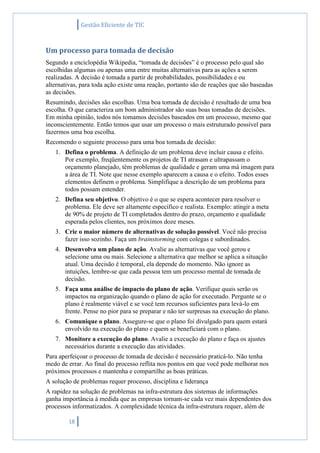 Gestão Eficiente de TIC
18
Um processo para tomada de decisão
Segundo a enciclopédia Wikipedia, “tomada de decisões” é o processo pelo qual são
escolhidas algumas ou apenas uma entre muitas alternativas para as ações a serem
realizadas. A decisão é tomada a partir de probabilidades, possibilidades e ou
alternativas, para toda ação existe uma reação, portanto são de reações que são baseadas
as decisões.
Resumindo, decisões são escolhas. Uma boa tomada de decisão é resultado de uma boa
escolha. O que caracteriza um bom administrador são suas boas tomadas de decisões.
Em minha opinião, todos nós tomamos decisões baseados em um processo, mesmo que
inconscientemente. Então temos que usar um processo o mais estruturado possível para
fazermos uma boa escolha.
Recomendo o seguinte processo para uma boa tomada de decisão:
1. Defina o problema. A definição de um problema deve incluir causa e efeito.
Por exemplo, freqüentemente os projetos de TI atrasam e ultrapassam o
orçamento planejado, têm problemas de qualidade e geram uma má imagem para
a área de TI. Note que nesse exemplo aparecem a causa e o efeito. Todos esses
elementos definem o problema. Simplifique a descrição de um problema para
todos possam entender.
2. Defina seu objetivo. O objetivo é o que se espera acontecer para resolver o
problema. Ele deve ser altamente especifico e realista. Exemplo: atingir a meta
de 90% de projeto de TI completados dentro do prazo, orçamento e qualidade
esperada pelos clientes, nos próximos doze meses.
3. Crie o maior número de alternativas de solução possível. Você não precisa
fazer isso sozinho. Faça um brainstorming com colegas e subordinados.
4. Desenvolva um plano de ação. Avalie as alternativas que você gerou e
selecione uma ou mais. Selecione a alternativa que melhor se aplica a situação
atual. Uma decisão é temporal, ela depende do momento. Não ignore as
intuições, lembre-se que cada pessoa tem um processo mental de tomada de
decisão.
5. Faça uma análise de impacto do plano de ação. Verifique quais serão os
impactos na organização quando o plano de ação for executado. Pergunte se o
plano é realmente viável e se você tem recursos suficientes para levá-lo em
frente. Pense no pior para se preparar e não ter surpresas na execução do plano.
6. Comunique o plano. Assegure-se que o plano foi divulgado para quem estará
envolvido na execução do plano e quem se beneficiará com o plano.
7. Monitore a execução do plano. Avalie a execução do plano e faça os ajustes
necessários durante a execução das atividades.
Para aperfeiçoar o processo de tomada de decisão é necessário praticá-lo. Não tenha
medo de errar. Ao final do processo reflita nos pontos em que você pode melhorar nos
próximos processos e mantenha e compartilhe as boas práticas.
A solução de problemas requer processo, disciplina e liderança
A rapidez na solução de problemas na infra-estrutura dos sistemas de informações
ganha importância à medida que as empresas tornam-se cada vez mais dependentes dos
processos informatizados. A complexidade técnica da infra-estrutura requer, além de
 