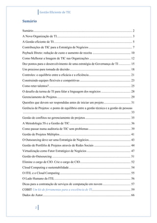 Gestão Eficiente de TIC
2
Sumário
Sumário............................................................................................................................. 2
A Nova Organização de TI............................................................................................... 3
A Gestão eficiente de TI................................................................................................... 5
Contribuições de TIC para a Estratégia de Negócios....................................................... 7
Payback Direto: redução de custo e aumento de receita ................................................ 10
Como Melhorar a Imagem de TIC nas Organizações .................................................... 12
Dez pontos para o desenvolvimento de uma estratégia de Governança de TI ............... 15
Um processo para tomada de decisão............................................................................. 18
Controles: o equilíbrio entre a eficácia e a eficiência..................................................... 21
Construindo equipes flexíveis e competitivas ................................................................ 23
Como reter talentos?....................................................................................................... 25
O desafio da turma de TI para falar a linguagem dos negócios ..................................... 28
Gerenciamento de Projetos............................................................................................. 29
Questões que devem ser respondidas antes de iniciar um projeto.................................. 31
Gerência de Projetos: o ponto de equilíbrio entre a gestão técnica e a gestão de pessoas
........................................................................................................................................ 33
Gestão de conflitos no gerenciamento de projetos ......................................................... 35
A Metodologia 5S e a Gestão de TIC............................................................................. 36
Como passar numa auditoria de TIC sem problemas..................................................... 39
Gestão de Projetos Múltiplos.......................................................................................... 41
O Outsourcing deve ser uma Estratégia de Negócios..................................................... 43
Gestão de Portfólio & Projetos através de Redes Sociais .............................................. 44
Virtualização como Fator Estratégico de Negócios ....................................................... 47
Gestão do Outsourcing ................................................................................................... 51
Elimine o cargo de CIO. Crie o cargo de CIO................................................................ 52
Cloud Computing e sustentabilidade.............................................................................. 54
O ITIL e o Cloud Computing ......................................................................................... 55
O Lado Humano da ITIL................................................................................................ 56
Dicas para a contratação de serviços de computação em nuvem ................................... 57
COBIT Um kit de ferramentas para a excelência de TI................................................. 59
Dados do Autor............................................................................................................... 66
 