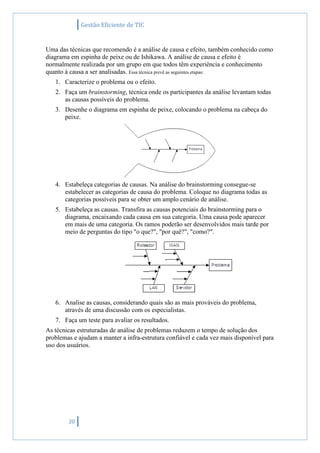 Gestão Eficiente de TIC
20
Uma das técnicas que recomendo é a análise de causa e efeito, também conhecido como
diagrama em espinha de peixe ou de Ishikawa. A análise de causa e efeito é
normalmente realizada por um grupo em que todos têm experiência e conhecimento
quanto à causa a ser analisadas. Essa técnica prevê as seguintes etapas:
1. Caracterize o problema ou o efeito.
2. Faça um brainstorming, técnica onde os participantes da análise levantam todas
as causas possíveis do problema.
3. Desenhe o diagrama em espinha de peixe, colocando o problema na cabeça do
peixe.
4. Estabeleça categorias de causas. Na análise do brainstorming consegue-se
estabelecer as categorias de causa do problema. Coloque no diagrama todas as
categorias possíveis para se obter um amplo cenário de análise.
5. Estabeleça as causas. Transfira as causas potenciais do brainstorming para o
diagrama, encaixando cada causa em sua categoria. Uma causa pode aparecer
em mais de uma categoria. Os ramos poderão ser desenvolvidos mais tarde por
meio de perguntas do tipo "o que?", "por quê?", "como?".
6. Analise as causas, considerando quais são as mais prováveis do problema,
através de uma discussão com os especialistas.
7. Faça um teste para avaliar os resultados.
As técnicas estruturadas de análise de problemas reduzem o tempo de solução dos
problemas e ajudam a manter a infra-estrutura confiável e cada vez mais disponível para
uso dos usuários.
 