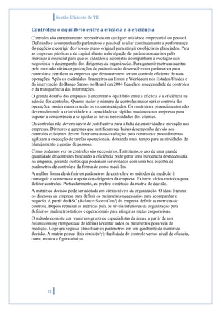 Gestão Eficiente de TIC
21
Controles: o equilíbrio entre a eficácia e a eficiência
Controles são extremamente necessários em qualquer atividade empresarial ou pessoal.
Definindo e acompanhando parâmetros é possível avaliar continuamente a performance
do negócio e corrigir desvios do plano original para atingir os objetivos planejados. Para
as empresas públicas e de capital aberto a divulgação de parâmetros aceitos pelo
mercado é essencial para que os cidadãos e acionistas acompanhem a evolução dos
negócios e o desempenho dos dirigentes da organização. Para garantir métricas aceitas
pelo mercado várias organizações de padronização desenvolveram parâmetros para
controlar e certificar as empresas que demonstrarem ter um controle eficiente de suas
operações. Após os escândalos financeiros da Enron e Worldcom nos Estados Unidos e
da intervenção do Banco Santos no Brasil em 2004 fica claro a necessidade de controles
e da transparência das informações.
O grande desafio das empresas é encontrar o equilíbrio entre a eficácia e a eficiência na
adoção dos controles. Quanto maior o número de controles maior será o controle das
operações, porém maiores serão os recursos exigidos. Os controles e procedimentos não
devem diminuir a criatividade e a capacidade de rápidas mudanças nas empresas para
superar a concorrência e se ajustar às novas necessidades dos clientes.
Os controles não devem servir de justificativa para a falta de criatividade e inovação nas
empresas. Diretores e gerentes que justificam seu baixo desempenho devido aos
controles existentes devem fazer uma auto-avaliação, pois controles e procedimentos
agilizam a execução de tarefas operacionais, deixando mais tempo para as atividades de
planejamento e gestão de pessoas.
Como podemos ver os controles são necessários. Entretanto, o uso de uma grande
quantidade de controles buscando a eficiência pode gerar uma burocracia desnecessária
na empresa, gerando custos que poderiam ser evitados com uma boa escolha de
parâmetros de controle e da forma de como medi-los.
A melhor forma de definir os parâmetros de controle e os métodos de medição é
conseguir o consenso e o apoio dos dirigentes da empresa. Existem vários métodos para
definir controles. Particularmente, eu prefiro o método da matriz de decisão.
A matriz de decisão pode ser adotada em vários níveis da organização. O ideal é reunir
os diretores da empresa para definir os parâmetros necessários para acompanhar o
negócio. A partir do BSC (Balance Score Card) da empresa definir as métricas de
controle. Depois repassar as métricas para os níveis inferiores da organização para
definir os parâmetros táticos e operacionais para atingir as metas corporativas.
O método consiste em reunir em grupo de especialistas da área e a partir de um
brainstorming (tempestade de idéias) levantar todos os parâmetros possíveis de
medição. Logo em seguida classificar os parâmetros em um quadrante da matriz de
decisão. A matriz possui dois eixos (x/y): facilidade de controle versus nível de eficácia,
como mostra a figura abaixo.
 