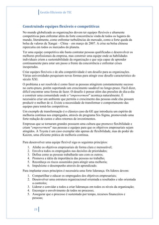 Gestão Eficiente de TIC
23
Construindo equipes flexíveis e competitivas
No mundo globalizado as organizações devem ter equipes flexíveis e altamente
competitivas para enfrentar além da forte concorrência vinda de todos os lugares do
mundo, literalmente, como enfrentar turbulências do mercado, como a forte queda da
bolsa de valores de Xangai – China – em março de 2007. A crise na bolsa chinesa
repercutiu em todos os mercados do planeta.
Ter uma equipe competitiva não basta contratar pessoas qualificadas e desenvolver os
melhores profissionais da empresa, mas construir uma equipe onde as habilidades
individuais criem a sustentabilidade da organização e que seja capaz de aprender
continuamente para estar um passo a frente da concorrência e enfrentar crises
inesperadas.
Criar equipes flexíveis e de alta competitividade é um desafio para as organizações.
Várias universidades pesquisam novas formas para atingir esse desafio característico do
século XXI.
O problema a ser resolvido é como fazer as pessoas atingirem constantemente sucesso
no curto-prazo, porém suportando um crescimento saudável no longo-prazo. Fácil dizer,
difícil encontrar uma forma de fazer. O desafio é pensar além das pressões do dia-a-dia
e construir uma comunidade onde o “empowerment” aconteça naturalmente. É
necessário criar um ambiente que permita o crescimento das pessoas onde elas possam
produzir o melhor de si. Existe a necessidade de transformar o comportamento das
equipes para torná-las competitivas.
Um exemplo de transformação é o clássico caso da GE que introduziu um espírito de
melhoria continua nos empregados, através do programa Six-Sigma, promovendo uma
forte redução de custos e altos retornos de investimentos.
Empresas que se tornaram grandes possuem uma cultura que promove flexibilidade e
criam “empowerment” nas pessoas e equipes para que os objetivos empresariais sejam
atingidos. A Toyota é um caso exemplar não apenas de flexibilidade, mas do poder do
Kaizen, uma eficiente prática de melhoria continua.
Para desenvolver uma equipe flexível siga os seguintes princípios:
1. Alinhe os objetivos empresariais de forma clara e mensurável;
2. Envolva todos os empregados nas decisões de prioridades;
3. Defina como as pessoas trabalharão uns com os outros;
4. Promova a idéia da importância das pessoas no trabalho;
5. Reconheça os riscos assumidos para atingir uma melhoria;
6. Impulsione o desempenho através do aprendizado.
Para implantar esses princípios é necessária uma forte liderança. Os lideres devem:
1. Compartilhar e educar os empregados dos objetivos empresariais;
2. Desenvolver uma estrutura organizacional orientada a resultados e não orientada
a controles;
3. Liderar e convidar a todos a criar lideranças em todos os níveis da organização;
4. Encorajar o envolvimento de todos no processo;
5. Assegurar que o processo é sustentado por tempo, recursos financeiros e
pessoas;
 