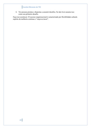 Gestão Eficiente de TIC
24
6. Ter pessoas prontas e dispostas a assumir desafios. Se não tiver assuma isso
como seu primeiro desafio.
Faça isso acontecer. O sucesso organizacional é caracterizado por flexibilidade cultural,
espírito de melhoria continua e “empowerment”.
 