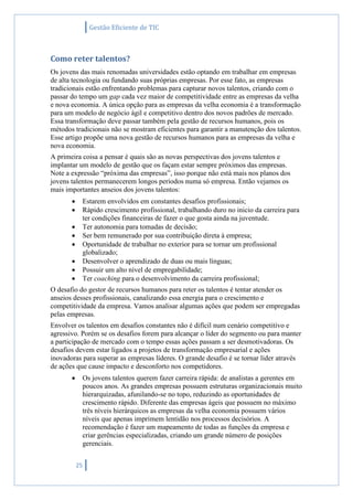 Gestão Eficiente de TIC
25
Como reter talentos?
Os jovens das mais renomadas universidades estão optando em trabalhar em empresas
de alta tecnologia ou fundando suas próprias empresas. Por esse fato, as empresas
tradicionais estão enfrentando problemas para capturar novos talentos, criando com o
passar do tempo um gap cada vez maior de competitividade entre as empresas da velha
e nova economia. A única opção para as empresas da velha economia é a transformação
para um modelo de negócio ágil e competitivo dentro dos novos padrões de mercado.
Essa transformação deve passar também pela gestão de recursos humanos, pois os
métodos tradicionais não se mostram eficientes para garantir a manutenção dos talentos.
Esse artigo propõe uma nova gestão de recursos humanos para as empresas da velha e
nova economia.
A primeira coisa a pensar é quais são as novas perspectivas dos jovens talentos e
implantar um modelo de gestão que os façam estar sempre próximos das empresas.
Note a expressão “próxima das empresas”, isso porque não está mais nos planos dos
jovens talentos permanecerem longos períodos numa só empresa. Então vejamos os
mais importantes anseios dos jovens talentos:
 Estarem envolvidos em constantes desafios profissionais;
 Rápido crescimento profissional, trabalhando duro no inicio da carreira para
ter condições financeiras de fazer o que gosta ainda na juventude.
 Ter autonomia para tomadas de decisão;
 Ser bem remunerado por sua contribuição direta à empresa;
 Oportunidade de trabalhar no exterior para se tornar um profissional
globalizado;
 Desenvolver o aprendizado de duas ou mais línguas;
 Possuir um alto nível de empregabilidade;
 Ter coaching para o desenvolvimento da carreira profissional;
O desafio do gestor de recursos humanos para reter os talentos é tentar atender os
anseios desses profissionais, canalizando essa energia para o crescimento e
competitividade da empresa. Vamos analisar algumas ações que podem ser empregadas
pelas empresas.
Envolver os talentos em desafios constantes não é difícil num cenário competitivo e
agressivo. Porém se os desafios forem para alcançar o líder do segmento ou para manter
a participação de mercado com o tempo essas ações passam a ser desmotivadoras. Os
desafios devem estar ligados a projetos de transformação empresarial e ações
inovadoras para superar as empresas líderes. O grande desafio é se tornar líder através
de ações que cause impacto e desconforto nos competidores.
 Os jovens talentos querem fazer carreira rápida: de analistas a gerentes em
poucos anos. As grandes empresas possuem estruturas organizacionais muito
hierarquizadas, afunilando-se no topo, reduzindo as oportunidades de
crescimento rápido. Diferente das empresas ágeis que possuem no máximo
três níveis hierárquicos as empresas da velha economia possuem vários
níveis que apenas imprimem lentidão nos processos decisórios. A
recomendação é fazer um mapeamento de todas as funções da empresa e
criar gerências especializadas, criando um grande número de posições
gerenciais.
 
