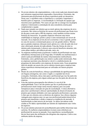 Gestão Eficiente de TIC
26
 Os jovens talentos são empreendedores, e não existe nada mais desmotivador
que estruturas organizacionais engessadas e burocráticas. Entretanto, dar
autonomia para profissionais de pouca experiência pode ser desastroso.
Neste caso, o equilíbrio entre a experiência e o arrojado é importante e
benéfica para as empresas. A recomendação é a formação de equipes que
mesclem essas qualidades. Nos casos em que não se consiga isso na própria
empresa é interessante a contratação de uma consultoria externa para
complementar a equipe.
 Nada mais tentador aos talentos que as stock options das empresas da nova
economia. São várias as histórias de sucesso de profissionais que ficam ricos
do dia para a noite após o IPO da empresa, como também existem muitas
histórias de insucessos. As grandes empresas oferecem uma maior
estabilidade no emprego, porém o preço é uma remuneração aos níveis de
mercado. Já as empresas jovens da nova economia o risco é grande, porém
no caso de sucesso a remuneração passa a ser um grande atrativo. Mesmo
que as grandes empresas ofereçam stock options se o valor da ação não tiver
uma valorização atraente de nada adianta. Uma das formas de reter os
talentos pela remuneração é oferecer uma cesta de benefícios atraentes, tais
como plano médico, previdência privada, carro, etc.
 As empresas multinacionais já praticam o rodízio de profissionais em suas
subsidiárias internacionais já de longa data. O trabalho em multinacionais é
atrativo pela possibilidade de manter relacionamentos multiculturais.
Entretanto, com a globalização esse atrativo acaba sendo minimizado. Para
as empresas nacionais uma alternativa viável é o estabelecimento de
programas de intercambio com empresas do mesmo ramo. Esses programas
além de atender um anseio dos novos talentos trazem para a empresa uma
ótima experiência internacional para ser utilizadas em futuros projetos
globais.
 Dentro da cesta de benefícios, ofereça a possibilidade do aperfeiçoamento
em línguas estrangeiras, tais como o inglês e o espanhol até níveis
avançados. Entretanto, deixe claro para o profissional que isso faz parte dos
benefícios da empresa, pois alguns acham que isso faz parte dos deveres da
empresa.
 Uma das maiores preocupações dos talentos é o seu nível de
empregabilidade. Esse é um dos pontos que faz os profissionais não
permanecerem muito tempo numa mesma empresa, pois isso pode
transparecer para o mercado um grau de acomodação. A única alternativa
para reter o profissional é oferecer oportunidades de desenvolvimento de
projetos que estejam alinhados com suas aspirações profissionais e pessoais,
é claro que em sintonia com as diretrizes da empresa. Isso oferece algumas
vantagens para empresa uma vez que esse profissional poderá desenvolver
projetos que transforme e alinhe a empresa as tendências de mercado. A
transformação se dará através da inovação. As idéias inovadoras serão
criadas se for dada a oportunidade aos talentos de implantarem suas visões
de negócios.
 Os jovens talentos precisam de aconselhamento para melhor direcionar suas
carreiras. Os melhores empreendedores tiveram como referência um
profissional de sucesso no passado. Essa experiência e aconselhamento
devem fazer parte das atribuições dos dirigentes das empresas. Cultive esse
ambiente dentro da empresa.
 