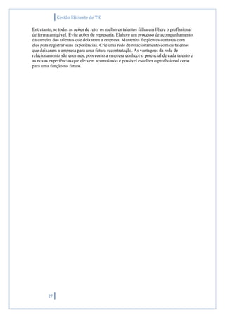 Gestão Eficiente de TIC
27
Entretanto, se todas as ações de reter os melhores talentos falharem libere o profissional
de forma amigável. Evite ações de represaria. Elabore um processo de acompanhamento
da carreira dos talentos que deixaram a empresa. Mantenha freqüentes contatos com
eles para registrar suas experiências. Crie uma rede de relacionamento com os talentos
que deixaram a empresa para uma futura recontratação. As vantagens da rede de
relacionamento são enormes, pois como a empresa conhece o potencial de cada talento e
as novas experiências que ele vem acumulando é possível escolher o profissional certo
para uma função no futuro.
 