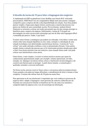 Gestão Eficiente de TIC
28
O desafio da turma de TI para falar a linguagem dos negócios
A implantação do ERP na plataforma Linux RedHat com Oracle RAC utilizando
processadores AMD Dual Core em computadores Blade trará uma enorme vantagem
competitiva para a empresa devido a alta disponibilidade da solução. Essa frase poderá
parecer simples e lógica para alguns leitores, porém para a maioria das pessoas isso
parece um dialeto de uma comunidade secreta. Provavelmente, nenhum diretor
financeiro se arriscará a colocar um tostão num projeto que ele não consiga enxergar os
benefícios para o negócio da empresa. Infelizmente, a turma de TI já parte em
desvantagem em uma conversa pelo estereotipo que tem de falar uma linguagem difícil
e entendida por poucos. Então, o que fazer?
Existem várias formas e estratégicas que podem ser utilizadas. Uma delas é contar uma
estória sobre uma situação hipotética ou real, onde a solução é a introdução de uma
solução tecnológica com determinadas características técnicas. A técnica de "story
telling" vem sendo utilizada a milênios e tem se demonstrado eficiente. Uma estória
sempre chama a atenção das pessoas que se for interessante prestam atenção para saber
o final. Essa técnica permite criar um contexto e uma situação futura onde você pode
colocar seus interlocutores como atores.
Outra forma, e mais simples, é excluir os termos técnicos mesmo que sejam de
conhecimento aparentemente amplo, por exemplo: sistema operacional, servidor,
roteador, etc. Qualquer um desses termos coloca o interlocutor em desvantagem e ele
constrói uma barreira para se proteger. A partir desse instante, a comunicação é
quebrada, tornando a conversa ineficiente.
Na forma escrita, procure escrever frases curtas e com poucas palavras proparoxítonas.
Frases grandes com palavras longas dificultam o entendimento do leitor e tornam a frase
complexa. Costumo não utilizar mais de 20 palavras numa frase.
Para aproximar-se de seu interlocutor é importante que você conheça os processos de
negócios dele e adapte a linguagem o mais próximo do contexto conhecido por ele.
Fazendo isso será possível mostrar os benefícios de TI e de como isso aumenta a
competitividade da empresa com o uso de tecnologia da informação.
 