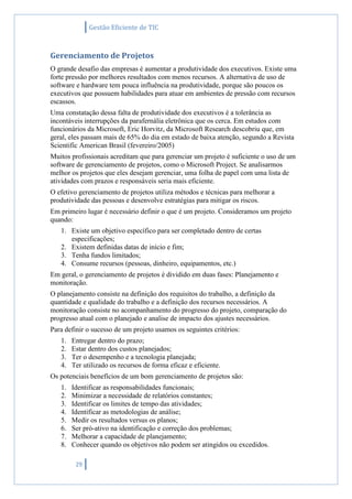 Gestão Eficiente de TIC
29
Gerenciamento de Projetos
O grande desafio das empresas é aumentar a produtividade dos executivos. Existe uma
forte pressão por melhores resultados com menos recursos. A alternativa de uso de
software e hardware tem pouca influência na produtividade, porque são poucos os
executivos que possuem habilidades para atuar em ambientes de pressão com recursos
escassos.
Uma constatação dessa falta de produtividade dos executivos é a tolerância as
incontáveis interrupções da parafernália eletrônica que os cerca. Em estudos com
funcionários da Microsoft, Eric Horvitz, da Microsoft Research descobriu que, em
geral, eles passam mais de 65% do dia em estado de baixa atenção, segundo a Revista
Scientific American Brasil (fevereiro/2005)
Muitos profissionais acreditam que para gerenciar um projeto é suficiente o uso de um
software de gerenciamento de projetos, como o Microsoft Project. Se analisarmos
melhor os projetos que eles desejam gerenciar, uma folha de papel com uma lista de
atividades com prazos e responsáveis seria mais eficiente.
O efetivo gerenciamento de projetos utiliza métodos e técnicas para melhorar a
produtividade das pessoas e desenvolve estratégias para mitigar os riscos.
Em primeiro lugar é necessário definir o que é um projeto. Consideramos um projeto
quando:
1. Existe um objetivo específico para ser completado dentro de certas
especificações;
2. Existem definidas datas de início e fim;
3. Tenha fundos limitados;
4. Consume recursos (pessoas, dinheiro, equipamentos, etc.)
Em geral, o gerenciamento de projetos é dividido em duas fases: Planejamento e
monitoração.
O planejamento consiste na definição dos requisitos do trabalho, a definição da
quantidade e qualidade do trabalho e a definição dos recursos necessários. A
monitoração consiste no acompanhamento do progresso do projeto, comparação do
progresso atual com o planejado e analise de impacto dos ajustes necessários.
Para definir o sucesso de um projeto usamos os seguintes critérios:
1. Entregar dentro do prazo;
2. Estar dentro dos custos planejados;
3. Ter o desempenho e a tecnologia planejada;
4. Ter utilizado os recursos de forma eficaz e eficiente.
Os potenciais benefícios de um bom gerenciamento de projetos são:
1. Identificar as responsabilidades funcionais;
2. Minimizar a necessidade de relatórios constantes;
3. Identificar os limites de tempo das atividades;
4. Identificar as metodologias de análise;
5. Medir os resultados versus os planos;
6. Ser pró-ativo na identificação e correção dos problemas;
7. Melhorar a capacidade de planejamento;
8. Conhecer quando os objetivos não podem ser atingidos ou excedidos.
 