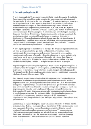 Gestão Eficiente de TIC
3
A Nova Organização de TI
A nova organização de TI será menor, mais distribuída e mais dependente da cadeia de
fornecedores. O principal foco será a inovação dos processos organizacionais a partir
das tecnologias de informação. Os especialistas de TI deverão ser peritos em inovação e
intra-empreendedores. A nova organização será efetivamente uma organização de
serviços compartilhados para as diversas unidades de negócios da empresa. Será
essencial a utilização de padrões de governança (ITIL, CMMI, PMP, Six Sigma e
TQM) para a eficiência operacional. O modelo federado, uma mistura de centralização e
serviços locais com determinados graus de autonomia, será importante para o controle
de custos. Os sistemas de informação fragmentados deverão ser integrados através da
arquitetura orientada a serviços (SOA), incluindo as cadeias de fornecedores e
distribuidores. Algumas funções operacionais desaparecem das estruturas internas de
TI, pois são fortes candidatas a terceirização. Administrar a infra-estrutura a um preço
competitivo será o mínimo para garantir a sobrevivência da organização. O caminho
para o crescimento das organizações de TI é a inovação.
A nova organização de TI estará focada na inovação dos processos organizacionais com
um forte apoio de consultorias que trarão conhecimento especializado para a
transformação dos negócios, promovendo o desenvolvimento de novos negócios
baseados na tecnologia da informação. Não existe dúvida que os novos negócios terão
como base o uso de novas tecnologias de informação, tais como o iPod, Skype e
Google. As organizações deverão criar equipes de inovação e o melhor local para
hospedar essas equipes é a área de TI pela proximidade das novas tecnologias.
Algumas empresas acreditam que a implantação de um sistema de gestão integrada é o
suficiente para a alavancagem de novos negócios. Um ERP é importante para melhorar
os processos operacionais e prover informações gerenciais para a tomada de decisão.
Novos negócios vêm da introdução de processos inovadores e inéditos que, certamente,
não foram desenvolvidos nos atuais ERPs.
Para conduzir um processo continuo de inovação organizacional é necessário que os
profissionais de TI tornem-se peritos em inovação e tenham uma postura de intra-
empreendedores. Esse, talvez seja um dos maiores desafios dos CIOs. As dificuldades
começam na própria formação acadêmica dos profissionais que não foram treinados
para serem empreendedores. Portanto, essa transformação deve começar na escola e as
empresas devem fomentar a introdução de atividades de empreendedorismo nas
Universidades. Os atuais sistemas de remuneração variada nas organizações modernas
já possibilitam a recompensa dos peritos por idéias e implantações inovadoras. As
organizações devem promover junto com suas áreas de RH programas de
empreendedorismo para profissionais com perfil para proporcionar a formação do futuro
profissional de TI.
Cada unidade de negócio da empresa requer serviços diferenciados de TI para atender
as características da área e suas necessidades. Desta forma, TI deverá se estruturar como
uma organização de serviços compartilhados (também conhecido como shared-
services). Essa transformação requer que os profissionais de TI assumam que os
relacionamentos com os clientes internos seja, efetivamente, uma relação cliente-
fornecedor, com definição clara dos serviços a ser prestados, custos e contratos de
níveis de serviços (SLA). Essa prestação de serviços deve atender a padrões
 