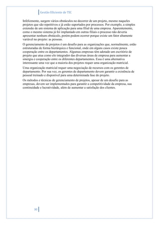 Gestão Eficiente de TIC
30
Infelizmente, surgem vários obstáculos no decorrer de um projeto, mesmo naqueles
projetos que são repetitivos e já estão suportados por processos. Por exemplo, a simples
extensão de um sistema de aplicação para uma filial de uma empresa. Aparentemente,
como o mesmo sistema já foi implantado em outras filiais o processo não deveria
apresentar nenhum obstáculo, porém podem ocorrer porque existe um fator altamente
variável no projeto: as pessoas.
O gerenciamento de projetos é um desafio para as organizações que, normalmente, estão
estruturadas de forma hierárquica e funcional, onde em alguns casos existe pouca
cooperação entre os departamentos. Algumas empresas têm adotado um escritório de
projeto que atua como elo integrador das diversas áreas de empresa para aumentar a
sinergia e cooperação entre os diferentes departamentos. Essa é uma alternativa
interessante uma vez que a maioria dos projetos requer uma organização matricial.
Uma organização matricial requer uma negociação de recursos com os gerentes de
departamento. Por sua vez, os gerentes de departamento devem garantir a existência de
pessoal treinado e disponível para uma determinada fase do projeto.
Os métodos e técnicas de gerenciamento de projetos, apesar de um desafio para as
empresas, devem ser implementados para garantir a competitividade da empresa, sua
continuidade e lucratividade, além de aumentar a satisfação dos clientes.
 