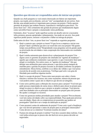 Gestão Eficiente de TIC
31
Questões que devem ser respondidas antes de iniciar um projeto
Quando seu chefe pergunta se você estaria interessado em liderar um importante
projeto, sua reação, provavelmente, será um “sim” acompanhado de um sorriso. Sem
dúvida, uma atitude positiva é importante para começar um projeto. Chefes querem
gerentes de projetos que tenham firmeza, experiência e inteligência para dizer: “Eu
posso fazer isso”. Eles certamente não gostam de pessoas que imediatamente digam
como será difícil fazer o projeto e enumerando vários problemas.
Entretanto, dizer “eu posso” pode significar aceitar um desafio sem ter a necessária
infra-estrutura, pessoas apropriadas e planejamento. Isso pode ser um erro. Isso pode
significar perder prazos, estourar o orçamento e falhar na entrega do projeto.
Então antes de dizer “sim, eu posso fazer isso” responda as seguintes perguntas:
1. Qual o contexto que o projeto se insere? O que levou a empresa a iniciar esse
projeto? Qual o problema que deve ser resolvido com esse projeto? Há quanto
tempo esse problema existe? Respondendo essas perguntas será de grande ajuda
na priorização das atividades e mais cooperação dos interessados nos resultados
do projeto.
2. Qual é minha autonomia para desenvolver o planejamento do projeto? Em
alguns casos os gerentes de projetos são chamados de “agentes de mudanças” –
aqueles que conhecem exatamente o que querem e o que é necessário fazer para
atingir os resultados. Em outros casos, os “agentes de mudanças” têm que
delegar suas atribuições para outras pessoas, o que deixa pouca margem de
manobra para o gerente do projeto executar as atividades conforme seu próprio
entendimento. Dessa forma, confirme se as idéias são válidas e que você possa
executá-las de acordo com as premissas. Verifique qual será o seu grau de
liberdade para modificar algumas tarefas.
3. Qual é o escopo do projeto? Nunca entre num projeto sem saber o limite
máximo e mínimo dos recursos, tais como orçamento, número de pessoas que
você poderá contar e quais são os objetivos que devem ser atingidos.
4. Como será a política para a obtenção dos recursos para o projeto? Você terá que
pedir pessoas emprestadas de outras áreas e dinheiro para alocar no projeto para
atingir no prazo os objetivos que o projeto se propõe a entregar. Você precisa
estar bem alinhado com os principais interessados no projeto para eles possam
lhe ajudar a conseguir os recursos.
5. Como irei gerenciar minhas prioridades para atender o projeto? Provavelmente,
você tem outras atividades sobre sua responsabilidade. Peça ajuda para priorizar
suas atividades. Quais são os compromissos já assumidos que podem ser
postergados? Qual deve ser o tempo de dedicação ao projeto?
6. Como prestarei contas do andamento do projeto? Como será e qual a freqüência
que você deverá apresentar o status do projeto para os principais interessados?
Como devem ser os relatórios? Existiram reuniões de status?
7. O prazo de entrega do projeto é realista? Você deve assumir datas realistas. Caso
você tenha certeza que os prazos não são factíveis novos prazos deverão ser
negociados.
 