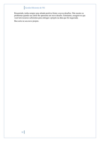 Gestão Eficiente de TIC
32
Resumindo, tenha sempre uma atitude positiva frente a novos desafios. Não mostre os
problemas quando seu chefe lhe apresenta um novo desafio. Entretanto, assegure-se que
você terá recursos suficientes para entregar o projeto na data que foi negociada.
Boa sorte no seu novo projeto.
 