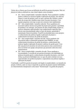 Gestão Eficiente de TIC
34
Vários são os fatores que levam na definição do perfil do gerente do projeto. Não irei
descrever todas as alternativas, mas citarei alguns como exemplos:
 Q1 = baixa complexidade e tamanho reduzido. Nesse quadrante o melhor
perfil é conhecer as técnicas ligadas à aplicação do projeto. Isso além de
reduzir o custo do projeto, uma vez que o gerente deve definir a maior
parte do escopo deve também atuar como executor do projeto. Com
equipes pequenas converge-se para um consenso mais rapidamente.
 Q2 = alta complexidade e tamanho reduzido. Nesse quadrante já é
necessário aplicar técnicas de gestão de projeto para garantir a qualidade
do produto a ser entregue. Em projetos de alta complexidade exigem-se
técnicos altamente especializados com conhecimento especifico que
devem estar documentando todas as fases do projeto, garantindo a
manutenção futura do produto. O perfil recomendado para esses projetos
é conhecimento das práticas ligadas à aplicação do projeto e
conhecimento de técnicas de gestão de projetos.
 Q3 = alta complexidade e tamanho elevado. Nesse quadrante são
necessárias todas as dimensões propostas pelo PMBoK, ou seja,
conhecimento de práticas de gestão de projetos, conhecimento das
práticas ligadas à aplicação do projeto e práticas de gestão geral. Caso
não seja possível encontrar em uma única pessoa essas características
deve-se formar um equipe com pessoas que possuem cada uma essas
características.
 Q4 = baixa complexidade e tamanho elevado. Nesse quadrante a
recomendação é a escolha de um gerente de projeto com habilidade em
práticas de gestão geral e conhecimentos de gestão de projeto, com forte
ênfase na primeira habilidade uma vez que ele pode contratar serviços
especializados em gestão de projetos e especialistas nas práticas ligadas à
aplicação do projeto.
Concluindo, o perfil do gerente de projeto está ligado à complexidade e ao tamanho do
projeto. Embora, cada vez mais é requerido ao gerente de projeto maiores habilidades
no relacionamento interpessoal e uma maior “humanização” na gestão dos projetos.
 
