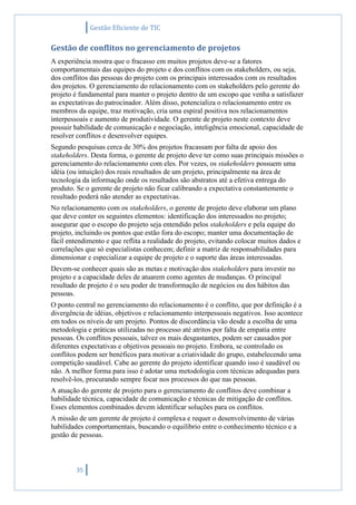 Gestão Eficiente de TIC
35
Gestão de conflitos no gerenciamento de projetos
A experiência mostra que o fracasso em muitos projetos deve-se a fatores
comportamentais das equipes do projeto e dos conflitos com os stakeholders, ou seja,
dos conflitos das pessoas do projeto com os principais interessados com os resultados
dos projetos. O gerenciamento do relacionamento com os stakeholders pelo gerente do
projeto é fundamental para manter o projeto dentro de um escopo que venha a satisfazer
as expectativas do patrocinador. Além disso, potencializa o relacionamento entre os
membros da equipe, traz motivação, cria uma espiral positiva nos relacionamentos
interpessoais e aumento de produtividade. O gerente de projeto neste contexto deve
possuir habilidade de comunicação e negociação, inteligência emocional, capacidade de
resolver conflitos e desenvolver equipes.
Segundo pesquisas cerca de 30% dos projetos fracassam por falta de apoio dos
stakeholders. Desta forma, o gerente de projeto deve ter como suas principais missões o
gerenciamento do relacionamento com eles. Por vezes, os stakeholders possuem uma
idéia (ou intuição) dos reais resultados de um projeto, principalmente na área de
tecnologia da informação onde os resultados são abstratos até a efetiva entrega do
produto. Se o gerente de projeto não ficar calibrando a expectativa constantemente o
resultado poderá não atender as expectativas.
No relacionamento com os stakeholders, o gerente de projeto deve elaborar um plano
que deve conter os seguintes elementos: identificação dos interessados no projeto;
assegurar que o escopo do projeto seja entendido pelos stakeholders e pela equipe do
projeto, incluindo os pontos que estão fora do escopo; manter uma documentação de
fácil entendimento e que reflita a realidade do projeto, evitando colocar muitos dados e
correlações que só especialistas conhecem; definir a matriz de responsabilidades para
dimensionar e especializar a equipe de projeto e o suporte das áreas interessadas.
Devem-se conhecer quais são as metas e motivação dos stakeholders para investir no
projeto e a capacidade deles de atuarem como agentes de mudanças. O principal
resultado de projeto é o seu poder de transformação de negócios ou dos hábitos das
pessoas.
O ponto central no gerenciamento do relacionamento é o conflito, que por definição é a
divergência de idéias, objetivos e relacionamento interpessoais negativos. Isso acontece
em todos os níveis de um projeto. Pontos de discordância vão desde a escolha de uma
metodologia e práticas utilizadas no processo até atritos por falta de empatia entre
pessoas. Os conflitos pessoais, talvez os mais desgastantes, podem ser causados por
diferentes expectativas e objetivos pessoais no projeto. Embora, se controlado os
conflitos podem ser benéficos para motivar a criatividade do grupo, estabelecendo uma
competição saudável. Cabe ao gerente do projeto identificar quando isso é saudável ou
não. A melhor forma para isso é adotar uma metodologia com técnicas adequadas para
resolvê-los, procurando sempre focar nos processos do que nas pessoas.
A atuação do gerente de projeto para o gerenciamento de conflitos deve combinar a
habilidade técnica, capacidade de comunicação e técnicas de mitigação de conflitos.
Esses elementos combinados devem identificar soluções para os conflitos.
A missão de um gerente de projeto é complexa e requer o desenvolvimento de várias
habilidades comportamentais, buscando o equilíbrio entre o conhecimento técnico e a
gestão de pessoas.
 