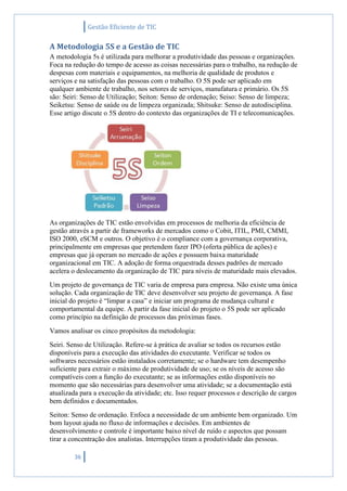 Gestão Eficiente de TIC
36
A Metodologia 5S e a Gestão de TIC
A metodologia 5s é utilizada para melhorar a produtividade das pessoas e organizações.
Foca na redução do tempo de acesso as coisas necessárias para o trabalho, na redução de
despesas com materiais e equipamentos, na melhoria de qualidade de produtos e
serviços e na satisfação das pessoas com o trabalho. O 5S pode ser aplicado em
qualquer ambiente de trabalho, nos setores de serviços, manufatura e primário. Os 5S
são: Seiri: Senso de Utilização; Seiton: Senso de ordenação; Seiso: Senso de limpeza;
Seiketsu: Senso de saúde ou de limpeza organizada; Shitsuke: Senso de autodisciplina.
Esse artigo discute o 5S dentro do contexto das organizações de TI e telecomunicações.
As organizações de TIC estão envolvidas em processos de melhoria da eficiência de
gestão através a partir de frameworks de mercados como o Cobit, ITIL, PMI, CMMI,
ISO 2000, eSCM e outros. O objetivo é o compliance com a governança corporativa,
principalmente em empresas que pretendem fazer IPO (oferta pública de ações) e
empresas que já operam no mercado de ações e possuem baixa maturidade
organizacional em TIC. A adoção de forma orquestrada desses padrões de mercado
acelera o deslocamento da organização de TIC para níveis de maturidade mais elevados.
Um projeto de governança de TIC varia de empresa para empresa. Não existe uma única
solução. Cada organização de TIC deve desenvolver seu projeto de governança. A fase
inicial do projeto é “limpar a casa” e iniciar um programa de mudança cultural e
comportamental da equipe. A partir da fase inicial do projeto o 5S pode ser aplicado
como princípio na definição de processos das próximas fases.
Vamos analisar os cinco propósitos da metodologia:
Seiri. Senso de Utilização. Refere-se à prática de avaliar se todos os recursos estão
disponíveis para a execução das atividades do executante. Verificar se todos os
softwares necessários estão instalados corretamente; se o hardware tem desempenho
suficiente para extrair o máximo de produtividade de uso; se os níveis de acesso são
compatíveis com a função do executante; se as informações estão disponíveis no
momento que são necessárias para desenvolver uma atividade; se a documentação está
atualizada para a execução da atividade; etc. Isso requer processos e descrição de cargos
bem definidos e documentados.
Seiton: Senso de ordenação. Enfoca a necessidade de um ambiente bem organizado. Um
bom layout ajuda no fluxo de informações e decisões. Em ambientes de
desenvolvimento e controle é importante baixo nível de ruído e aspectos que possam
tirar a concentração dos analistas. Interrupções tiram a produtividade das pessoas.
 