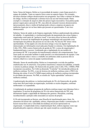 Gestão Eficiente de TIC
37
Seiso: Senso de limpeza. Refere-se à necessidade de manter o mais limpo possível o
espaço de trabalho. Tanto no aspecto físico como no aspecto lógico. Por exemplo,
devemos eliminar códigos desnecessários nos programas. Isso reduz o número de linhas
de código, facilita a manutenção e elimina riscos de uso mal intencionado. Outro
exemplo é a retenção de arquivos além dos prazos legais necessários. Essa prática pode
parecer segura para o pessoal de TIC, mas além de consumir recursos desnecessários
(processamento, disco e mídia de backup) pode colocar a empresa em apuros em
auditorias legais por ter na base dados que possam ser questionados. É um risco
desnecessário.
Seiketsu: Senso de saúde ou de limpeza organizada. Enfoca a padronização das práticas
de trabalho. A regularidade e a institucionalização da manutenção das coisas limpas e
organizadas como parte de “gerência visual” é um meio eficaz na busca da melhoria
continua. O sucesso de implantação de qualquer metodologia está associado a sua
incorporação nas práticas das pessoas no seu dia-a-dia. Na área de TIC temos várias
oportunidades. Evitar papéis em cima da mesa mitiga o risco de alguém mal
intencionado use informações reservadas para fraudar os sistemas. Em implantações de
Cobit, ITIL, PMI e outros frameworks de gestão de TIC o senso de organização é
fundamental para o sucesso. Lembrando que a implantação de um modelo de
governança de TIC é um projeto de transformação cultural e de comportamento. Esse
senso pode ser associado também à saúde pessoal e ao relacionamento de equipes. Uma
vida organizada reduz o stress e o trabalho em ambientes onde as pessoas têm os
mesmos objetivos o senso de equipe é potencializado.
Shitsuke: Senso de autodisciplina. Refere-se à manutenção e revisão dos padrões
estabelecidos nos 4s anteriores. Essa prática transforma a maneira de trabalhar, evitando
o retorno às práticas antigas. Os frameworks de gestão como Cobit, ITIL, CMMI e PMI
incorporam essa prática. No Cobit na dimensão “Controlar” foi introduzido práticas de
melhoria contínua. No ITIL, o uso de técnicas de melhoria contínua como o PDCA do
Deming são rotina. O nível 5 CMMI requer práticas de melhoria contínua incorporadas
às atividades das pessoas. No PMI, as sessões de “lições aprendidas” enfocam a
melhoria contínua.
A padronização das práticas e a institucionalização do 5S e de frameworks de gestão
torna mais fácil para todos na organização, incluindo os recém-chegados, continuar
melhorando e se expandindo.
A implantação de qualquer programa de melhoria contínua requer uma liderança forte e
inspiradora. O sucesso de programas de 5S e de outros frameworks de TIC está
diretamente ligado a capacidade de liderança dos gestores. Disciplina, coaching,
reconhecimento e punição estão associados ao sucesso do projeto.
O 5S está incorporado ao Kaizen, uma filosofia de transformação para o bem. Os
elementos do kaizen são: qualidade, esforço, disposição para mudar e comunicações. O
kaizen ressoa bem com a velocidade da mudança em níveis operacionais na
organização. A simplicidade torna a implementação fácil, embora algumas vezes seja
prejudicada pelos aspectos culturais que não sejam receptivas a autodisciplina.
 