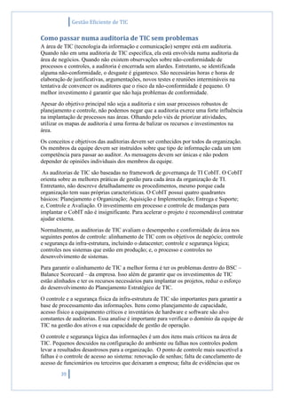 Gestão Eficiente de TIC
39
Como passar numa auditoria de TIC sem problemas
A área de TIC (tecnologia da informação e comunicação) sempre está em auditoria.
Quando não em uma auditoria de TIC especifica, ela está envolvida numa auditoria da
área de negócios. Quando não existem observações sobre não-conformidade de
processos e controles, a auditoria é encerrada sem alardes. Entretanto, se identificada
alguma não-conformidade, o desgaste é gigantesco. São necessárias horas e horas de
elaboração de justificativas, argumentações, novos testes e reuniões intermináveis na
tentativa de convencer os auditores que o risco da não-conformidade é pequeno. O
melhor investimento é garantir que não haja problemas de conformidade.
Apesar do objetivo principal não seja a auditoria e sim usar processos robustos de
planejamento e controle, não podemos negar que a auditoria exerce uma forte influência
na implantação de processos nas áreas. Olhando pelo viés de priorizar atividades,
utilizar os mapas de auditoria é uma forma de balizar os recursos e investimentos na
área.
Os conceitos e objetivos das auditorias devem ser conhecidos por todos da organização.
Os membros da equipe devem ser instruídos sobre que tipo de informação cada um tem
competência para passar ao auditor. As mensagens devem ser únicas e não podem
depender de opiniões individuais dos membros da equipe.
As auditorias de TIC são baseadas no framework de governança de TI CobIT. O CobIT
orienta sobre as melhores práticas de gestão para cada área da organização de TI.
Entretanto, não descreve detalhadamente os procedimentos, mesmo porque cada
organização tem suas próprias características. O CobIT possui quatro quadrantes
básicos: Planejamento e Organização; Aquisição e Implementação; Entrega e Suporte;
e, Controle e Avaliação. O investimento em processo e controle de mudanças para
implantar o CobIT não é insignificante. Para acelerar o projeto é recomendável contratar
ajudar externa.
Normalmente, as auditorias de TIC avaliam o desempenho e conformidade da área nos
seguintes pontos de controle: alinhamento de TIC com os objetivos de negócio; controle
e segurança da infra-estrutura, incluindo o datacenter; controle e segurança lógica;
controles nos sistemas que estão em produção; e, o processo e controles no
desenvolvimento de sistemas.
Para garantir o alinhamento de TIC a melhor forma é ter os problemas dentro do BSC –
Balance Scorecard – da empresa. Isso além de garantir que os investimentos de TIC
estão alinhados e ter os recursos necessários para implantar os projetos, reduz o esforço
do desenvolvimento do Planejamento Estratégico de TIC.
O controle e a segurança física da infra-estrutura de TIC são importantes para garantir a
base de processamento das informações. Itens como planejamento de capacidade,
acesso físico a equipamento críticos e inventários de hardware e software são alvo
constantes de auditorias. Essa analise é importante para verificar o domínio da equipe de
TIC na gestão dos ativos e sua capacidade de gestão de operação.
O controle e segurança lógica das informações é um dos itens mais críticos na área de
TIC. Pequenos descuidos na configuração do ambiente ou falhas nos controles podem
levar a resultados desastrosos para a organização. O ponto de controle mais suscetível a
falhas é o controle de acesso ao sistema: renovação de senhas; falta de cancelamento de
acesso de funcionários ou terceiros que deixaram a empresa; falta de evidências que os
 
