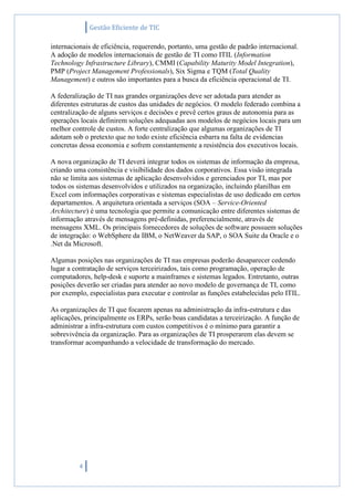 Gestão Eficiente de TIC
4
internacionais de eficiência, requerendo, portanto, uma gestão de padrão internacional.
A adoção de modelos internacionais de gestão de TI como ITIL (Information
Technology Infrastructure Library), CMMI (Capability Maturity Model Integration),
PMP (Project Management Professionals), Six Sigma e TQM (Total Quality
Management) e outros são importantes para a busca da eficiência operacional de TI.
A federalização de TI nas grandes organizações deve ser adotada para atender as
diferentes estruturas de custos das unidades de negócios. O modelo federado combina a
centralização de alguns serviços e decisões e prevê certos graus de autonomia para as
operações locais definirem soluções adequadas aos modelos de negócios locais para um
melhor controle de custos. A forte centralização que algumas organizações de TI
adotam sob o pretexto que no todo existe eficiência esbarra na falta de evidencias
concretas dessa economia e sofrem constantemente a resistência dos executivos locais.
A nova organização de TI deverá integrar todos os sistemas de informação da empresa,
criando uma consistência e visibilidade dos dados corporativos. Essa visão integrada
não se limita aos sistemas de aplicação desenvolvidos e gerenciados por TI, mas por
todos os sistemas desenvolvidos e utilizados na organização, incluindo planilhas em
Excel com informações corporativas e sistemas especialistas de uso dedicado em certos
departamentos. A arquitetura orientada a serviços (SOA – Service-Oriented
Architecture) é uma tecnologia que permite a comunicação entre diferentes sistemas de
informação através de mensagens pré-definidas, preferencialmente, através de
mensagens XML. Os principais fornecedores de soluções de software possuem soluções
de integração: o WebSphere da IBM, o NetWeaver da SAP, o SOA Suite da Oracle e o
.Net da Microsoft.
Algumas posições nas organizações de TI nas empresas poderão desaparecer cedendo
lugar a contratação de serviços terceirizados, tais como programação, operação de
computadores, help-desk e suporte a mainframes e sistemas legados. Entretanto, outras
posições deverão ser criadas para atender ao novo modelo de governança de TI, como
por exemplo, especialistas para executar e controlar as funções estabelecidas pelo ITIL.
As organizações de TI que focarem apenas na administração da infra-estrutura e das
aplicações, principalmente os ERPs, serão boas candidatas a terceirização. A função de
administrar a infra-estrutura com custos competitivos é o mínimo para garantir a
sobrevivência da organização. Para as organizações de TI prosperarem elas devem se
transformar acompanhando a velocidade de transformação do mercado.
 