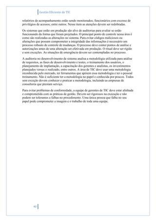 Gestão Eficiente de TIC
40
relatórios de acompanhamento estão sendo monitorados; funcionários com excesso de
privilégios de acessos; entre outros. Nesse item as atenções devem ser redobradas.
Os sistemas que estão em produção são alvo de auditorias para avaliar se estão
funcionando da forma que foram projetados. O principal ponto de controle nessa área é
como são realizadas as alterações no sistema. Para evitar códigos maliciosos ou
alterações que possam comprometer a integridade das informações é necessário um
processo robusto de controle de mudanças. O processo deve conter pontos de análise e
autorizações antes de uma alteração ser efetivada em produção. O ritual deve ser rígido
e sem exceções. As situações de emergência devem ser contempladas no processo.
A auditoria no desenvolvimento de sistema analisa a metodologia utilizada para análise
de requisitos, as fases de desenvolvimento e testes, o treinamento dos usuários, o
planejamento de implantação, a capacitação dos gerentes e analistas, os investimentos
planejados versus o realizado, entre outros. A área de TIC deve usar uma metodologia
reconhecida pelo mercado, ter ferramentas que apóiem essa metodologia e ter o pessoal
treinamento. Não é suficiente ter a metodologia no papel e conhecida por poucos. Todos
sem exceção devem conhecer e praticar a metodologia, incluindo as empresas de
consultoria que prestam serviço.
Para evitar problemas de conformidade, a equipe de gerentes de TIC deve estar alinhada
e comprometida com as práticas de gestão. Devem ser rigorosos na execução e não
podem ser tolerantes a falhas no procedimento. Uma única pessoa que falha no seu
papel pode comprometer a imagem e o trabalho de toda uma equipe.
 