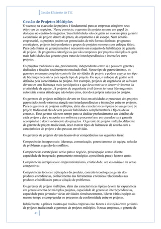 Gestão Eficiente de TIC
41
Gestão de Projetos Múltiplos
O sucesso na execução de projetos é fundamental para as empresas atingirem seus
objetivos de negócios. Nesse contexto, o gerente de projeto assume um papel de
destaque no cenário de negócios. Suas habilidades são exigidas ao máximo para garantir
a conclusão do projeto dentro do prazo, do orçamento e do escopo. Num cenário
empresarial, os projetos podem ser gerenciados de três formas distintas: programas
estratégicos, projetos independentes e grupos de projetos menores com enfoque tático.
Para cada forma de gerenciamento é necessário um conjunto de habilidades do gerente
de projeto. Os programas estratégicos que são compostos por projetos múltiplos exigem
mais habilidades dos gerentes para tratar de interdependências e interações entre
projetos.
Os projetos tradicionais são, praticamente, independentes entre si e possuem gerentes
dedicados e focados totalmente no resultado final. Nesse tipo de gerenciamento, os
gerentes assumem completo controle das atividades do projeto e podem exercer um tipo
de liderança necessária para aquele tipo de projeto. Ou seja, o enfoque de gestão será
definido pela característica do projeto. Por exemplo, projetos de engenharia de software
devem ter uma liderança mais participativa e que deva motivar o desenvolvimento da
criatividade da equipe; Já projetos de engenharia civil devem ter uma liderança mais
autoritária e uma atitude que não tolere erros, devido à própria natureza do projeto.
Os gerentes de projetos múltiplos devem ter foco em atividades e processos dos projetos
gerenciados tendo extrema atenção nas interdependências e interações entre os projetos.
Para os gerentes de projetos múltiplos, além das características típicas de um gerente de
projeto tradicional eles devem possuir habilidades complementares e típicas desse
contexto. Esse gerente não tem tempo para se dedicar profundamente aos detalhes de
cada projeto e deve se apoiar em software e processo bem estruturados para garantir
acompanhar o desenvolvimento dos projetos. O gerente de projeto múltiplo, diferente
do gerente de projeto tradicional, deve exercer tipos de lideranças de acordo com a
característica do projeto e das pessoas envolvidas.
Os gerentes de projetos devem desenvolver competências nas seguintes áreas:
Competências interpessoais: liderança, comunicação, gerenciamento de equipe, solução
de problemas e gestão de conflitos;
Competências estratégicas: senso para o negócio, preocupação com o cliente,
capacidade de integração, pensamento estratégico, consciência para o lucro e custo;
Competências intrapessoais: empreendedorismo, criatividade, ser visionário e ter senso
competitivo;
Competências técnicas: aplicações do produto, conceito tecnológicos gerais dos
produtos e tendências, conhecimento das ferramentas e técnicas relacionadas aos
produtos e habilidades para a solução de problemas.
Os gerentes de projeto múltiplos, além das características típicas devem ter experiência
em gerenciamento de múltiplos projetos, capacidade de gerenciar interdependências,
capacidade para gerenciar várias atividades simultaneamente, liderar várias equipes ao
mesmo tempo e compreender os processos de conformidade entre os projetos.
Infelizmente, a prática mostra que muitas empresas não fazem a distinção entre gerentes
de projetos tradicionais e gerentes de projetos múltiplos. Nessas empresas, o gerente de
 
