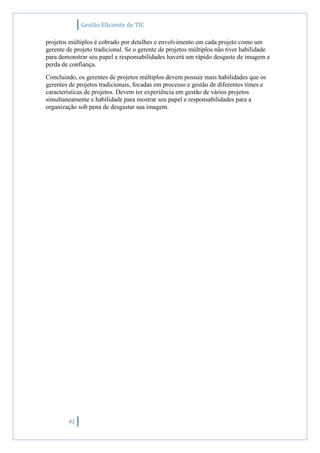Gestão Eficiente de TIC
42
projetos múltiplos é cobrado por detalhes e envolvimento em cada projeto como um
gerente de projeto tradicional. Se o gerente de projetos múltiplos não tiver habilidade
para demonstrar seu papel e responsabilidades haverá um rápido desgaste de imagem e
perda de confiança.
Concluindo, os gerentes de projetos múltiplos devem possuir mais habilidades que os
gerentes de projetos tradicionais, focadas em processo e gestão de diferentes times e
características de projetos. Devem ter experiência em gestão de vários projetos
simultaneamente e habilidade para mostrar seu papel e responsabilidades para a
organização sob pena de desgastar sua imagem.
 