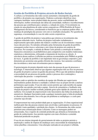 Gestão Eficiente de TIC
44
Gestão de Portfólio & Projetos através de Redes Sociais
A cultura e as ferramentas das redes sociais aumentam o desempenho da gestão de
portfólio e de projetos nas organizações. Podemos a principio identificar cinco
vantagens imediatas: maior produtividade das pessoas; maior confiabilidade das
informações; melhor estruturação das idéias da comunidade; melhora o reconhecimento
das pessoas que contribuem para o projeto; e, redução de custos. O investimento na
criação de uma plataforma de redes sociais corporativas e PPM (Portfolio & Project
Management) são baixos, considerando os benefícios que as empresas podem obter. A
mudança do paradigma das pessoas vem com os resultados alcançados. Por questões de
segurança, a recomendação é o uso de redes sociais corporativas.
A gestão de portfólio de projetos é uma prática que otimiza os investimentos das
empresas reduzindo riscos. Análises de projetos realizados isoladamente e
empiricamente aprovados podem não traduzir o melhor uso do investimento e trazem
riscos não previstos. Os métodos utilizados pelas ferramentas de gestão de portfólio
conseguem avaliar riscos e selecionar o mix ótimo de projetos em cenários de
incertezas. Por exemplo, o método de Monte Carlo permite a construção de modelos
financeiros estocásticos ou probabilísticos para compará-los com modelos tradicionais
estatísticos e deterministas, reforçando o tratamento de incerteza no cálculo. A
relevância dessas análises é refletida nas práticas recomendadas pelo PMBok na gestão
de riscos. A gestão de portfólio é um importante item na governança corporativa, pois
demonstra aos acionistas uma gestão eficiente dos recursos. Isso aumenta a confiança
dos investidores e atrai mais investimentos para as empresas.
O gerenciamento de projeto depende muito mais das pessoas do que de processos e
tecnologia. É interessante observar que algumas organizações têm seu foco no processo
de gestão de projetos e pouco na gestão das pessoas. Obvio que não podemos desprezar
a necessidade de um processo de gestão, porém o processo deve contemplar a
valorização das pessoas - o empowerment.
Projetos onde as opiniões dos membros da equipe são filtradas por supervisores
intermediários podem distorcer a realidade e embutir risco ao projeto devido a analises
preliminares equivocadas. O uso de redes sociais permite que cada membro da equipe
compartilhe sua opinião com toda a equipe. Através de comentários e feedbacks uma
situação do projeto é melhor avaliada, podendo gerar ações rápidas de contorno ou de
melhoria. Um exemplo de empowerment é dos funcionários das linhas de produção de
automóveis. Qualquer funcionário pode a qualquer momento parar a linha de produção
se observar uma anomalia. Isso evita que um problema se multiplique e o custo para
consertar seja elevado.
O empowerment traz mais produtividade para as organizações. O clima organizacional
melhora pelo fato das pessoas estarem mais envolvidas e participantes no processo. O
resultado é mais qualidade e satisfação dos clientes. As ferramentas das redes sociais
permitem uma comunicação direta e eficiente. Como as mensagens podem ser
armazenadas, fica o registro do conteúdo produzido que alimenta as ferramentas de
gestão de conhecimento. Isso permite registrar com mais eficiência o conteúdo
intelectual produzido no projeto.
O uso de um sistema integrado de gerenciamento de todos os projetos permite a
atualização e análise de impacto de mudanças sem a necessidade de manipulação de
várias planilhas e documentos. Uma alteração realizada em um projeto é refletida,
 